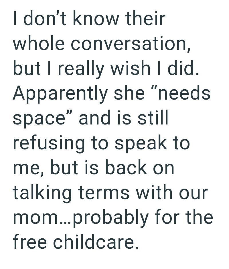 I don't know their whole conversation, but I really wish I did. Apparently she "needs space" and is still refusing to speak to me, but is back on talking terms with our mom...probably for the free childcare.