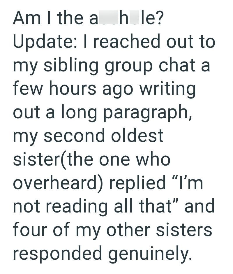 Am I the a hole? Update: I reached out to my sibling group chat a few hours ago writing out a long paragraph, my second oldest sister(the one who overheard) replied "I'm not reading all that" and four of my other sisters responded genuinely.