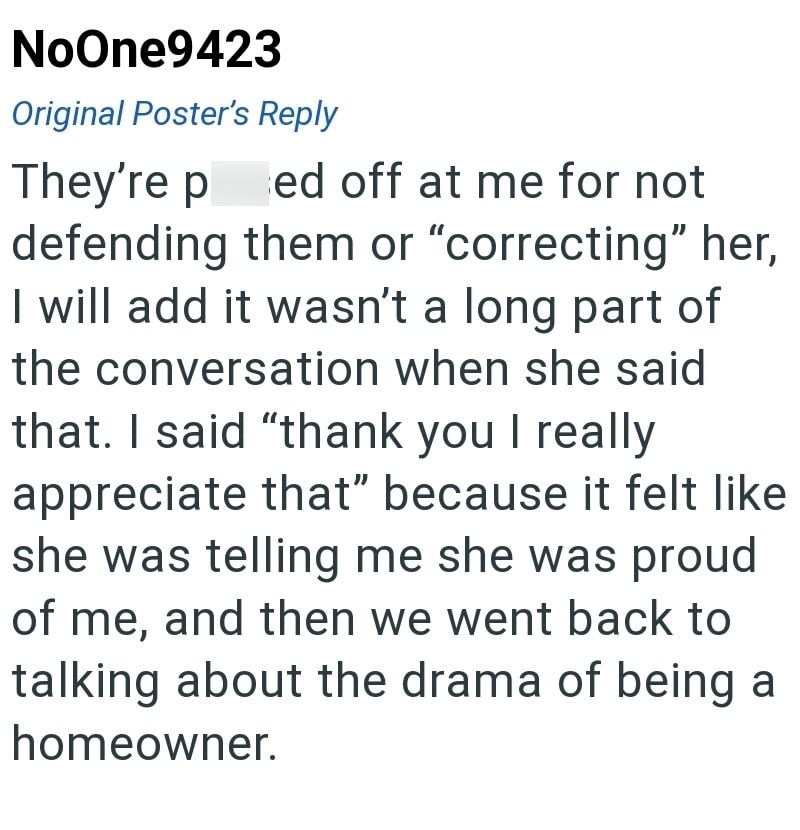 NoOne9423 Original Poster's Reply They're ped off at me for not defending them or "correcting" her, I will add it wasn't a long part of the conversation when she said that. I said "thank you I really appreciate that" because it felt like she was telling me she was proud of me, and then we went back to talking about the drama of being a homeowner.