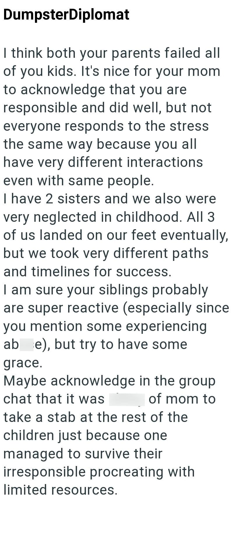 DumpsterDiplomat I think both your parents failed all of you kids. It's nice for your mom to acknowledge that you are responsible and did well, but not everyone responds to the stress the same way because you all have very different interactions even with same people. I have 2 sisters and we also were very neglected in childhood. All 3 of us landed on our feet eventually, but we took very different paths and timelines for success. I am sure your siblings probably are super reactive (especially s