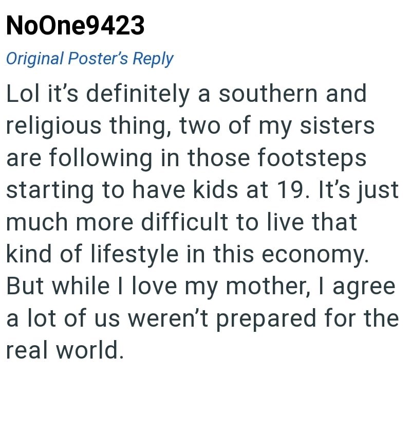 NoOne9423 Original Poster's Reply Lol it's definitely a southern and religious thing, two of my sisters are following in those footsteps starting to have kids at 19. It's just much more difficult to live that kind of lifestyle in this economy. But while I love my mother, I agree a lot of us weren't prepared for the real world.