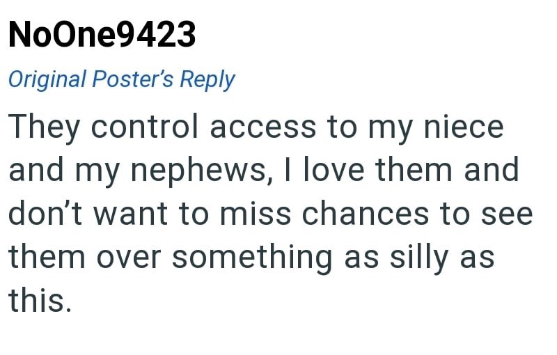 NoOne9423 Original Poster's Reply They control access to my niece and my nephews, I love them and don't want to miss chances to see them over something as silly as this.