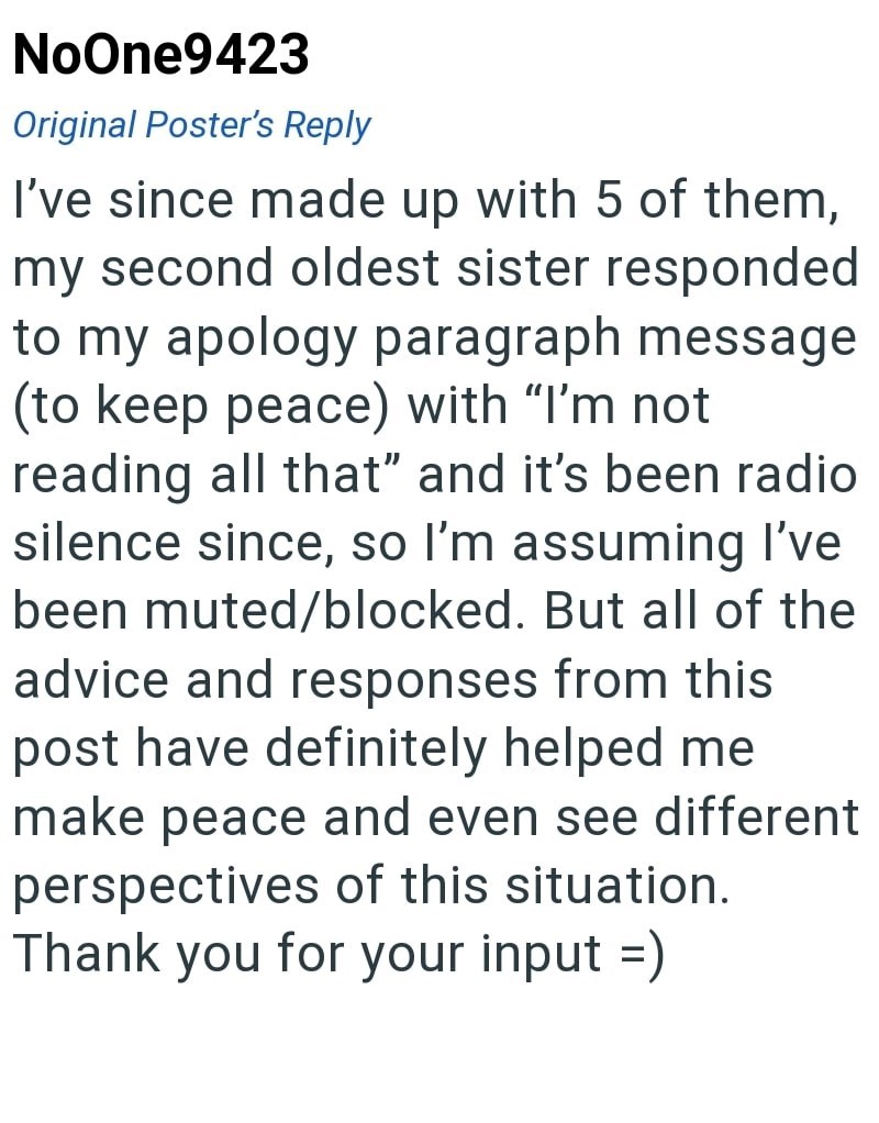 NoOne9423 Original Poster's Reply I've since made up with 5 of them, my second oldest sister responded to my apology paragraph message (to keep peace) with "I'm not reading all that" and it's been radio silence since, so I'm assuming I've been muted/blocked. But all of the advice and responses from this post have definitely helped me make peace and even see different perspectives of this situation. Thank you for your input =)