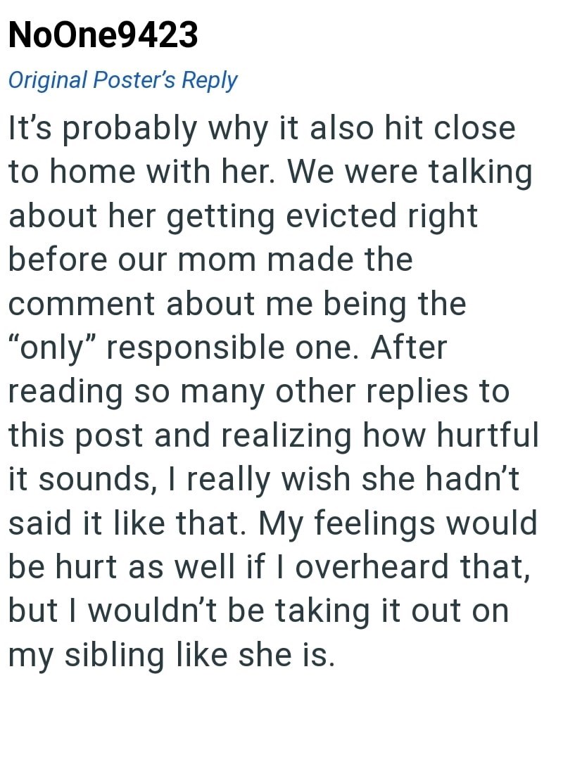 NoOne9423 Original Poster's Reply It's probably why it also hit close to home with her. We were talking about her getting evicted right before our mom made the comment about me being the "only" responsible one. After reading so many other replies to this post and realizing how hurtful it sounds, I really wish she hadn't said it like that. My feelings would be hurt as well if I overheard that, but I wouldn't be taking it out on my sibling like she is.