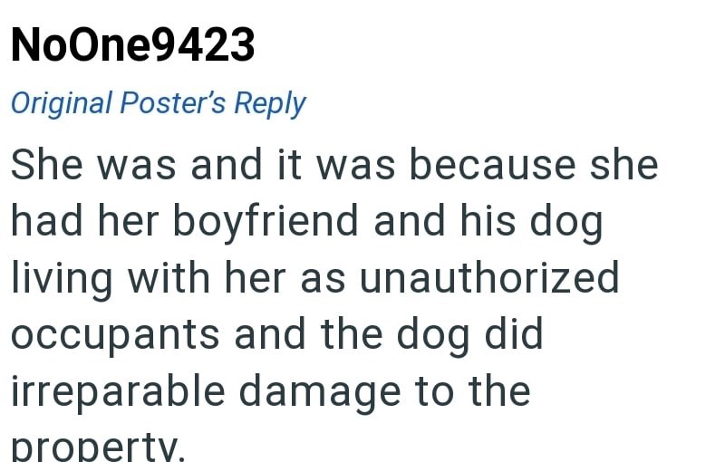 NoOne9423 Original Poster's Reply She was and it was because she had her boyfriend and his dog living with her as unauthorized occupants and the dog did irreparable damage to the property.