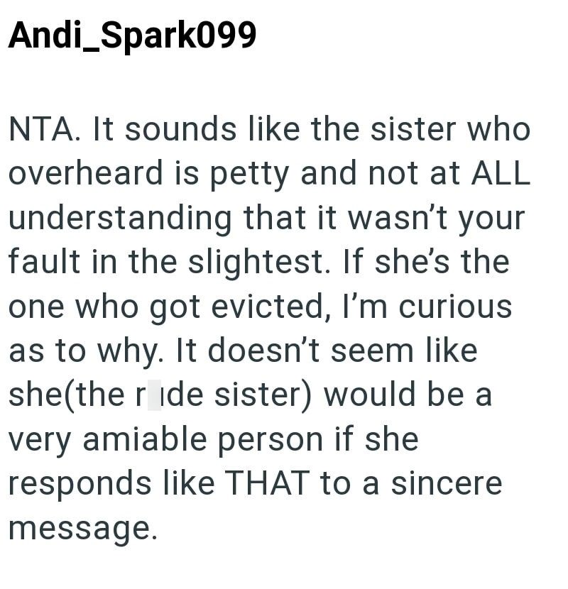Andi_Spark099 NTA. It sounds like the sister who overheard is petty and not at ALL understanding that it wasn't your fault in the slightest. If she's the one who got evicted, I'm curious as to why. It doesn't seem like she(the ride sister) would be a very amiable person if she responds like THAT to a sincere message.