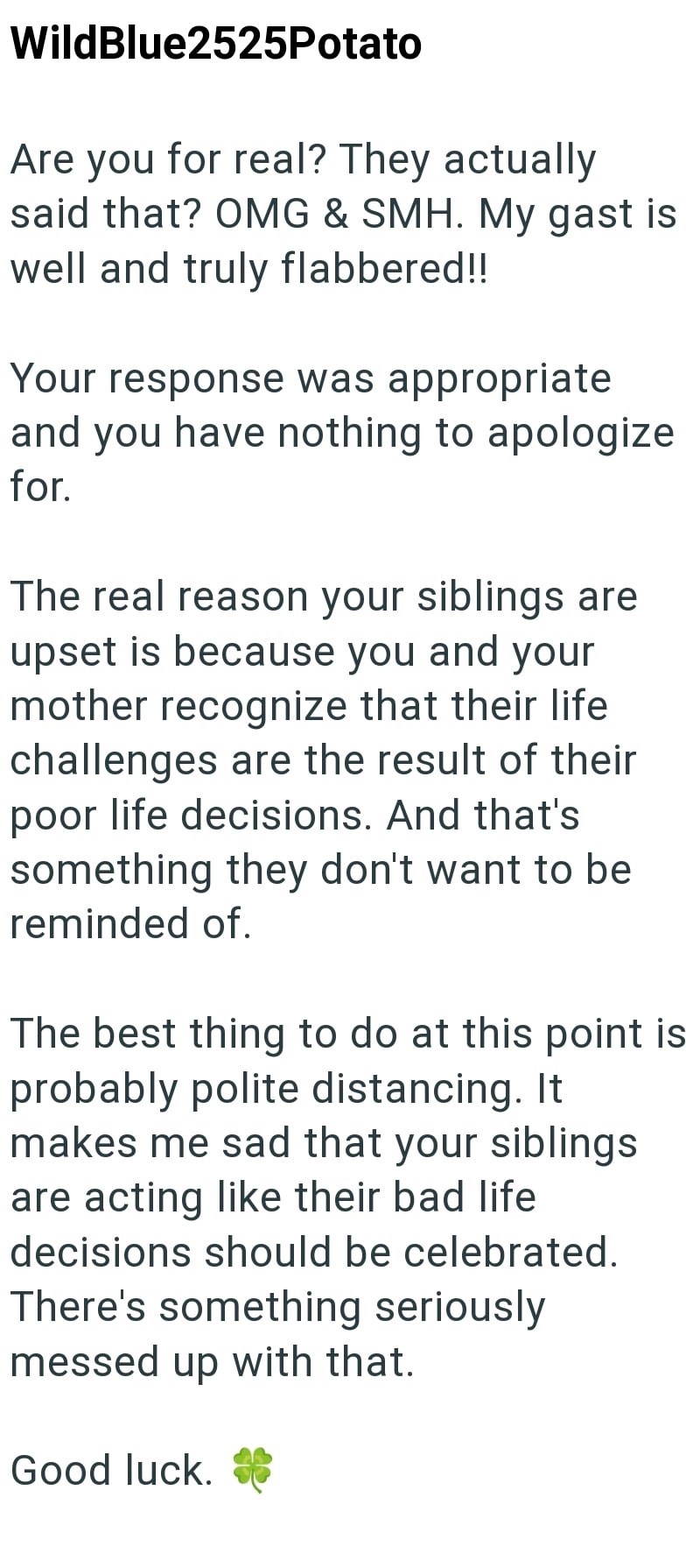 WildBlue2525Potato Are you for real? They actually said that? OMG & SMH. My gast is well and truly flabbered!! Your response was appropriate and you have nothing to apologize for. The real reason your siblings are upset is because you and your mother recognize that their life challenges are the result of their poor life decisions. And that's something they don't want to be reminded of. The best thing to do at this point is probably polite distancing. It makes me sad that your siblings are acting