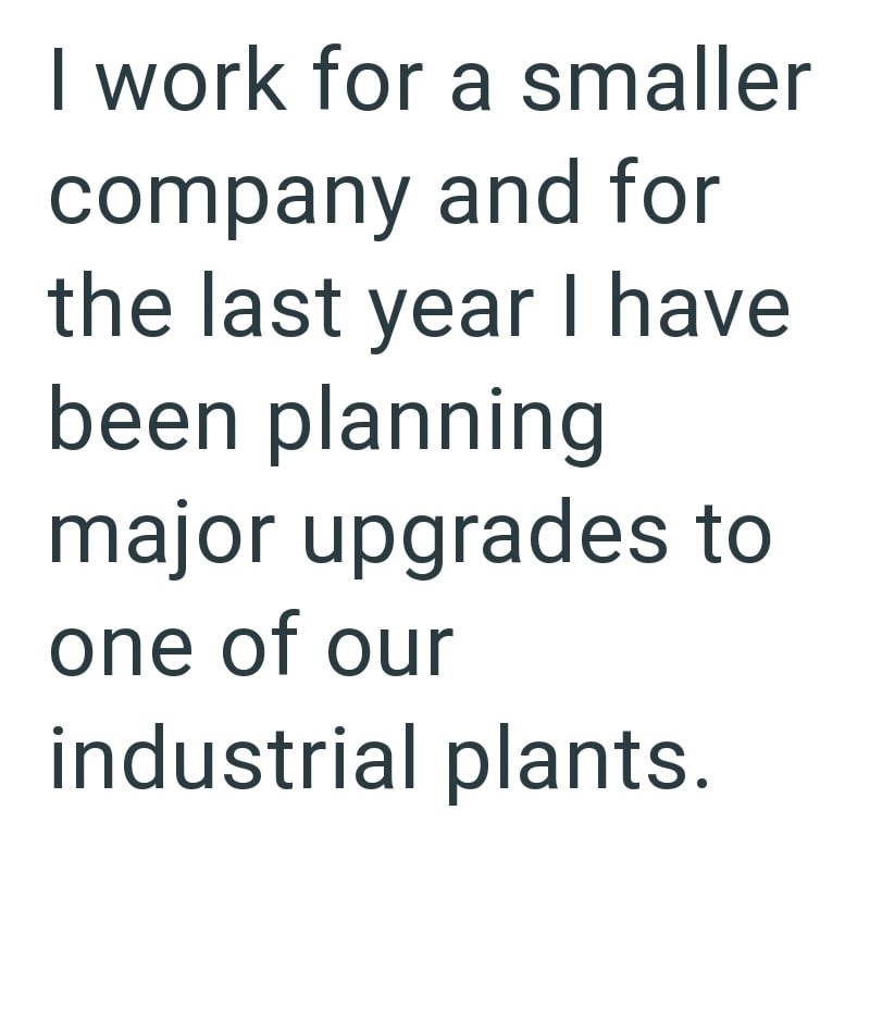 I work for a smaller company and for the last year I have been planning major upgrades to one of our industrial plants.