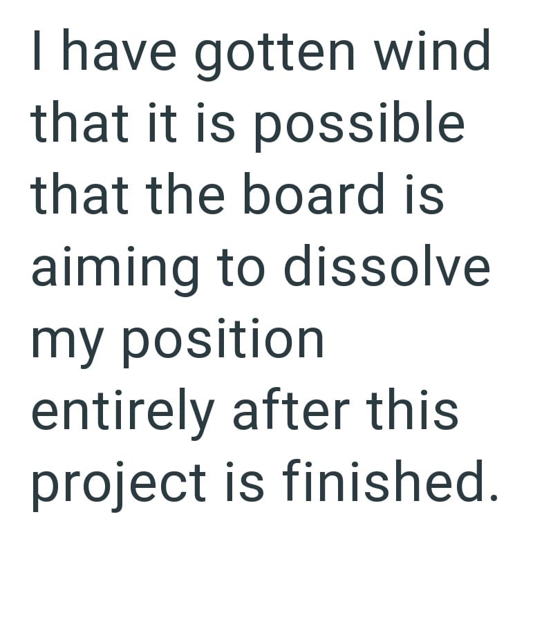 I have gotten wind that it is possible that the board is aiming to dissolve my position entirely after this project is finished.