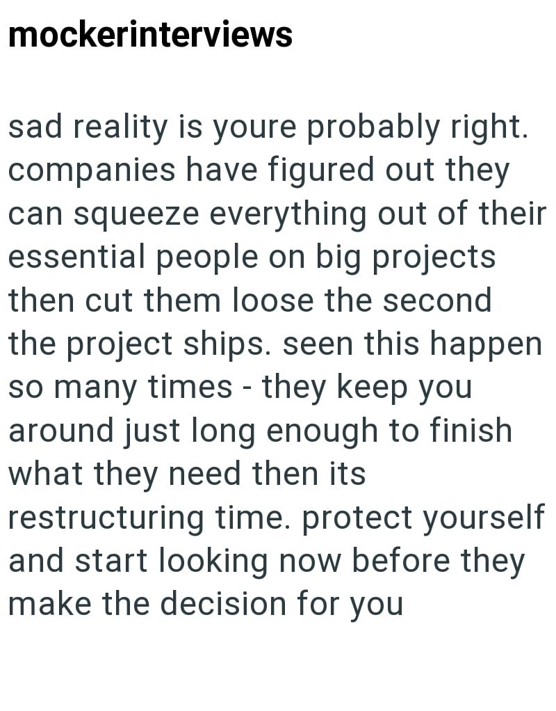 mockerinterviews sad reality is youre probably right. companies have figured out they can squeeze everything out of their essential people on big projects then cut them loose the second the project ships. seen this happen so many times - they keep you around just long enough to finish what they need then its restructuring time. protect yourself and start looking now before they make the decision for you