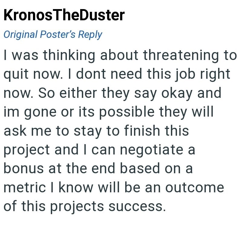 Kronos TheDuster Original Poster's Reply I was thinking about threatening to quit now. I dont need this job right now. So either they say okay and im gone or its possible they will ask me to stay to finish this project and I can negotiate a bonus at the end based on a metric I know will be an outcome of this projects success.
