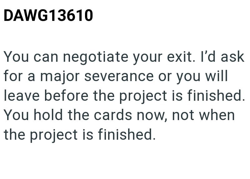 DAWG13610 You can negotiate your exit. I'd ask for a major severance or you will leave before the project is finished. You hold the cards now, not when the project is finished.