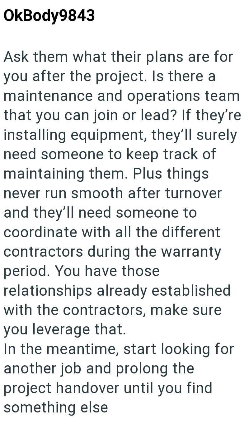 OkBody9843 Ask them what their plans are for you after the project. Is there a maintenance and operations team that you can join or lead? If they're installing equipment, they'll surely need someone to keep track of maintaining them. Plus things never run smooth after turnover and they'll need someone to coordinate with all the different contractors during the warranty period. You have those relationships already established with the contractors, make sure you leverage that. In the meantime, sta
