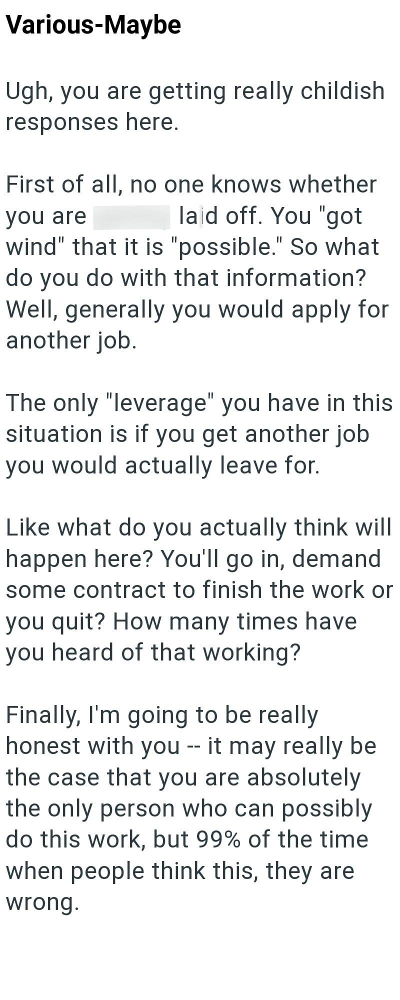 Various-Maybe Ugh, you are getting really childish responses here. First of all, no one knows whether laid off. You "got you are wind" that it is "possible." So what do you do with that information? Well, generally you would apply for another job. The only "leverage" you have in this situation is if you get another job you would actually leave for. Like what do you actually think will happen here? You'll go in, demand some contract to finish the work or you quit? How many times have you heard of