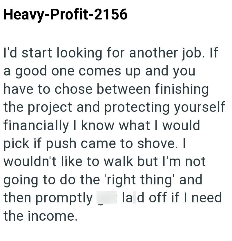 Heavy-Profit-2156 I'd start looking for another job. If a good one comes up and you have to chose between finishing the project and protecting yourself financially I know what I would pick if push came to shove. I wouldn't like to walk but I'm not going to do the 'right thing' and then promptly lad off if I need the income.