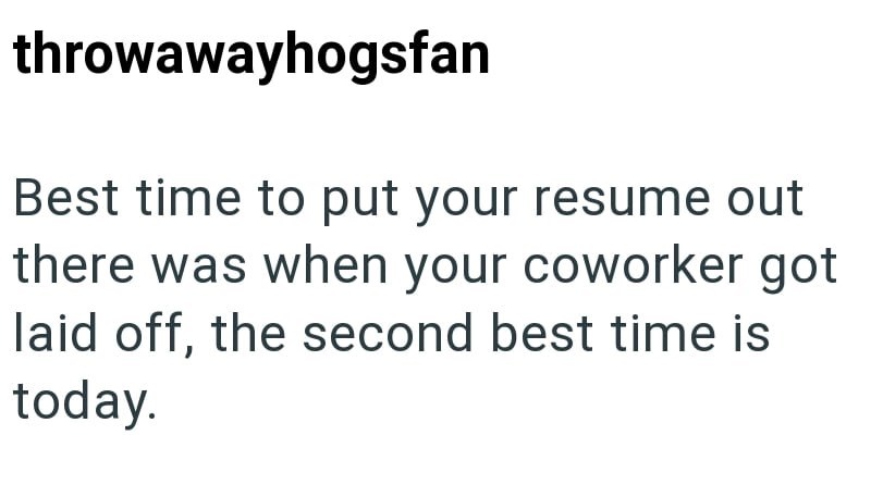 throwawayhogsfan Best time to put your resume out there was when your coworker got laid off, the second best time is today.