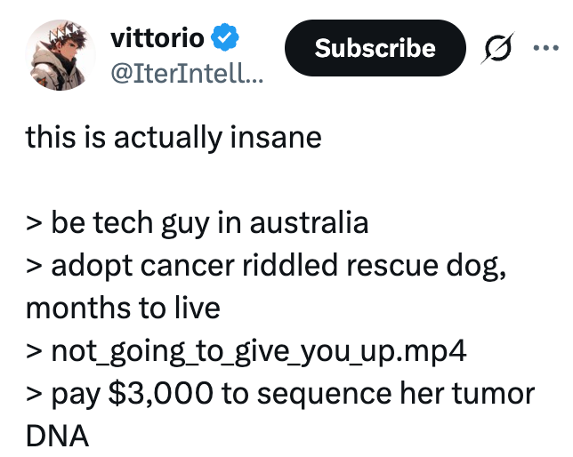 vittorio @IterIntell... this is actually insane Subscribe > be tech guy in australia > adopt cancer riddled rescue dog, months to live > not_going_to_give_you_up.mp4 > pay $3,000 to sequence her tumor DNA