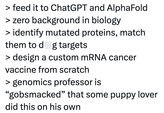 > feed it to ChatGPT and AlphaFold > zero background in biology > identify mutated proteins, match them to dog targets > design a custom mRNA cancer vaccine from scratch > genomics professor is "gobsmacked" that some puppy lover did this on his own