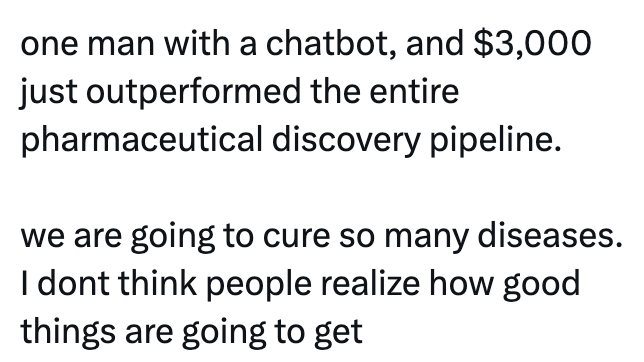 one man with a chatbot, and $3,000 just outperformed the entire pharmaceutical discovery pipeline. we are going to cure so many diseases. I dont think people realize how good things are going to get