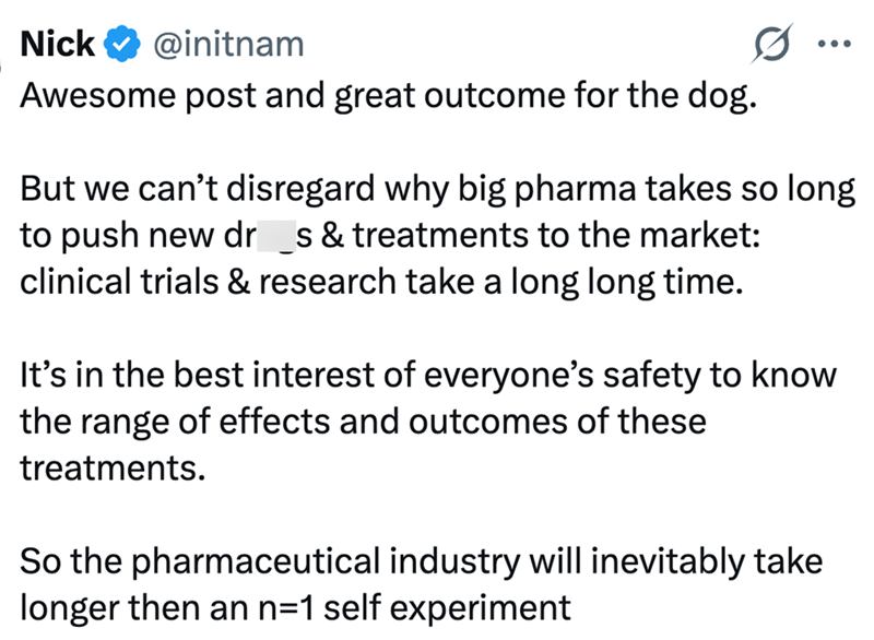 Nick @initnam Awesome post and great outcome for the dog. ... But we can't disregard why big pharma takes so long to push new dr _s & treatments to the market: clinical trials & research take a long long time. It's in the best interest of everyone's safety to know the range of effects and outcomes of these treatments. So the pharmaceutical industry will inevitably take longer then an n=1 self experiment