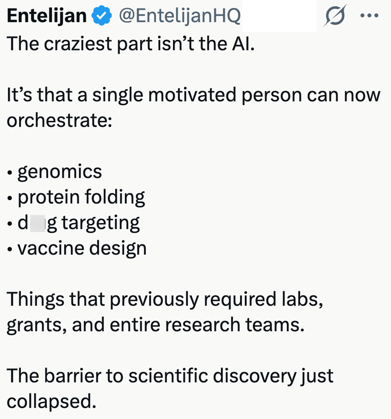 Entelijan @EntelijanHQ The craziest part isn't the Al. ... It's that a single motivated person can now orchestrate: • genomics • protein folding ⚫d g targeting ⚫ vaccine design Things that previously required labs, grants, and entire research teams. The barrier to scientific discovery just collapsed.