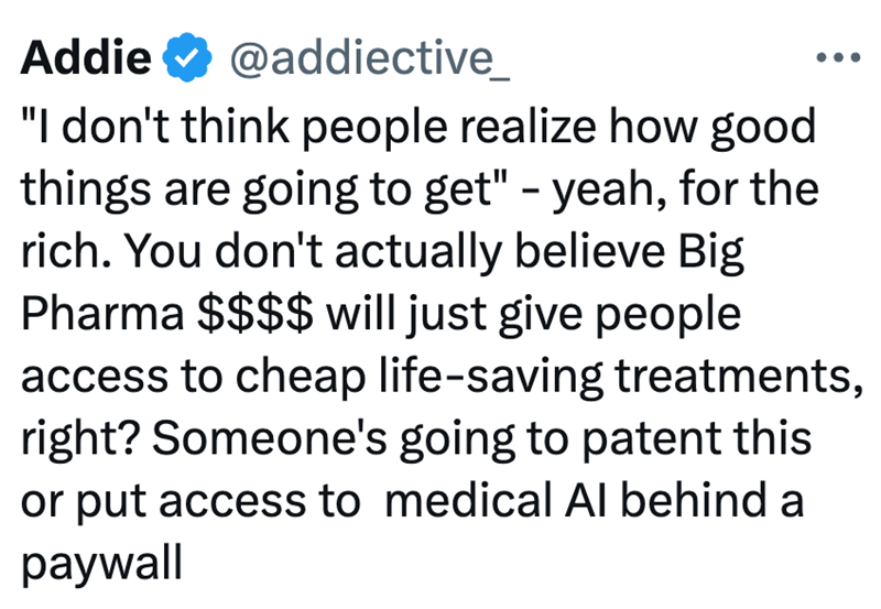 Addie @addiective_ "I don't think people realize how good things are going to get" - yeah, for the rich. You don't actually believe Big Pharma $$$$ will just give people access to cheap life-saving treatments, right? Someone's going to patent this or put access to medical Al behind a paywall