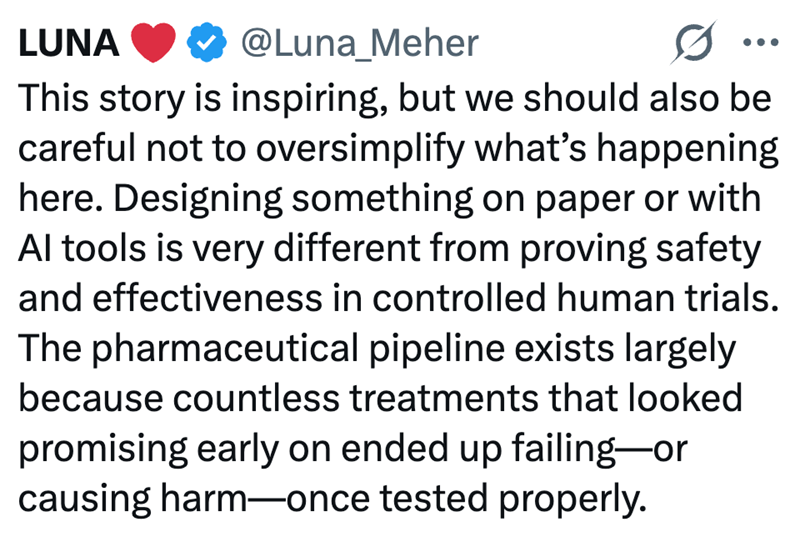 LUNA @Luna_Meher This story is inspiring, but we should also be careful not to oversimplify what's happening here. Designing something on paper or with Al tools is very different from proving safety and effectiveness in controlled human trials. The pharmaceutical pipeline exists largely because countless treatments that looked promising early on ended up failing-or causing harm-once tested properly.