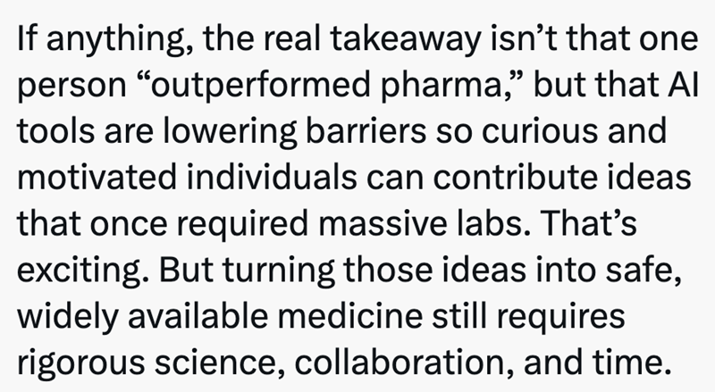 If anything, the real takeaway isn't that one person “outperformed pharma,” but that Al tools are lowering barriers so curious and motivated individuals can contribute ideas that once required massive labs. That's exciting. But turning those ideas into safe, widely available medicine still requires rigorous science, collaboration, and time.