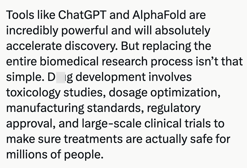 Tools like ChatGPT and AlphaFold are incredibly powerful and will absolutely accelerate discovery. But replacing the entire biomedical research process isn't that simple. D ig development involves toxicology studies, dosage optimization, manufacturing standards, regulatory approval, and large-scale clinical trials to make sure treatments are actually safe for millions of people.