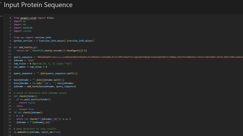 Input Protein Sequence 1 from google.colab import files 2 import os 3 import re 4 import hashlib 5 import random 6 7 from sys import version_info 8 python_version 9 10 def add_hash(x,y): 11 12 f"(version_info.major). (version_info.minor}" return x++hashlib.shal(y.encode()).hexdigest()[:5] 13 query sequence = "MRGARGANDFLCVLLLLLLLGVQTGSSQPSVSPGEPSLPSIHPAKSELIVSVGDELRLSCTDPGFVKWTFETLGQLNENTHNEWITEKAEAGHTGNYTCTNRDGLSRSIYVFVRDPAKLFLVDLPLYGKEGNDTLVRCPL TOPEVTNYSLRGCEG 14 jobname = 'test' 15 num_relax