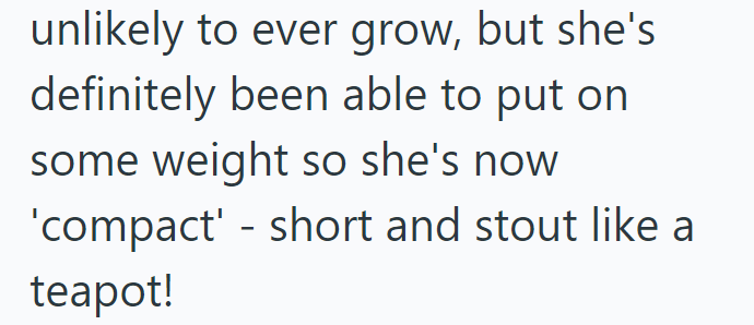 unlikely to ever grow, but she's definitely been able to put on some weight so she's now - 'compact' short and stout like a teapot!