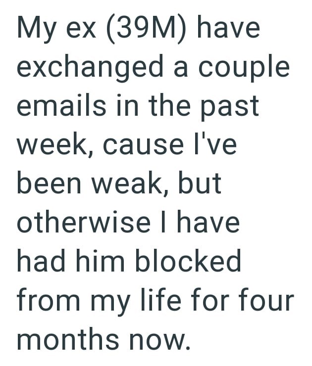 My ex (39M) have exchanged a couple emails in the past week, cause I've been weak, but otherwise I have had him blocked from my life for four months now.
