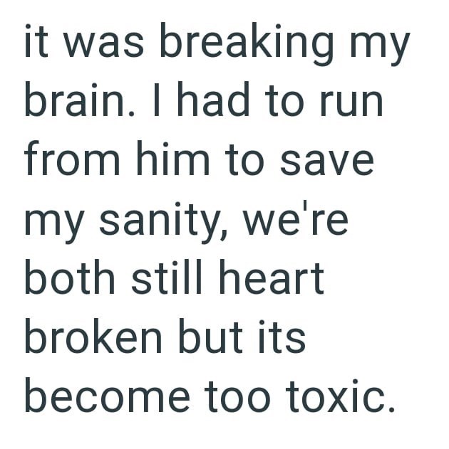 it was breaking my brain. I had to run from him to save my sanity, we're both still heart broken but its become too toxic.