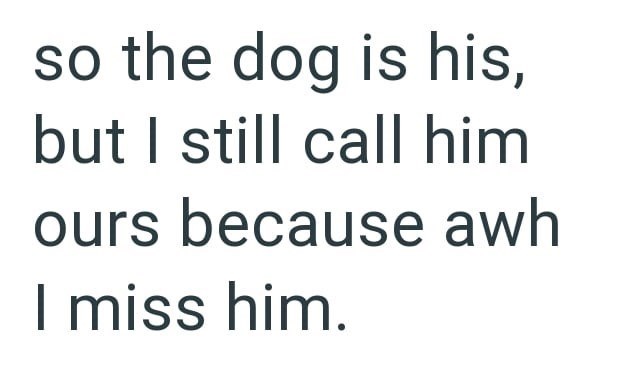so the dog is his, but I still call him ours because awh miss him.