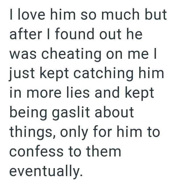 I love him so much but after I found out he was cheating on me I just kept catching him in more lies and kept being gaslit about things, only for him to confess to them eventually.