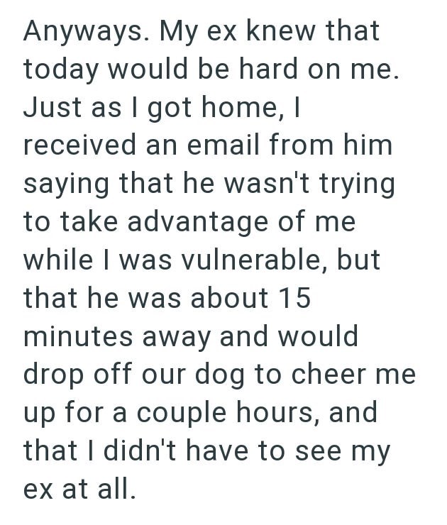 Anyways. My ex knew that today would be hard on me. Just as I got home, I received an email from him saying that he wasn't trying to take advantage of me while I was vulnerable, but that he was about 15 minutes away and would drop off our dog to cheer me up for a couple hours, and that I didn't have to see my ex at all.