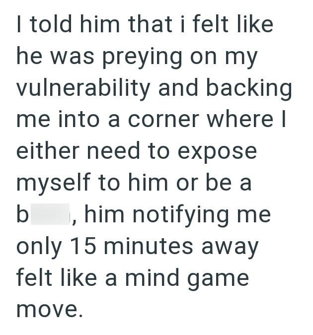 I told him that i felt like he was preying on my vulnerability and backing me into a corner where I either need to expose myself to him or be a b , him notifying me only 15 minutes away felt like a mind game move.