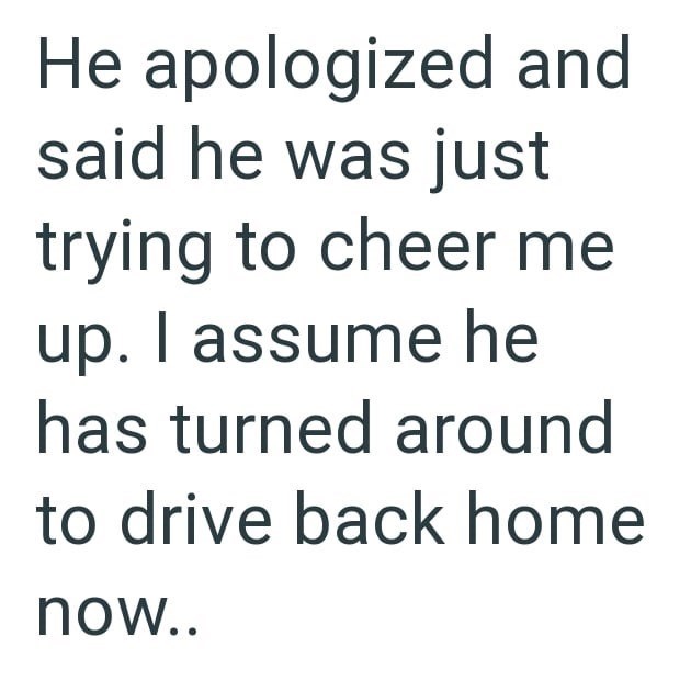 He apologized and said he was just trying to cheer me up. I assume he has turned around to drive back home now..