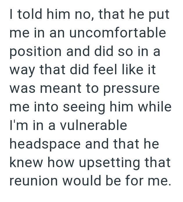 I told him no, that he put me in an uncomfortable position and did so in a way that did feel like it was meant to pressure me into seeing him while I'm in a vulnerable headspace and that he knew how upsetting that reunion would be for me.