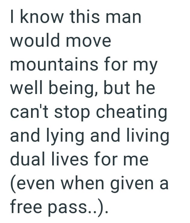 I know this man would move mountains for my well being, but he can't stop cheating and lying and living dual lives for me (even when given a free pass..).