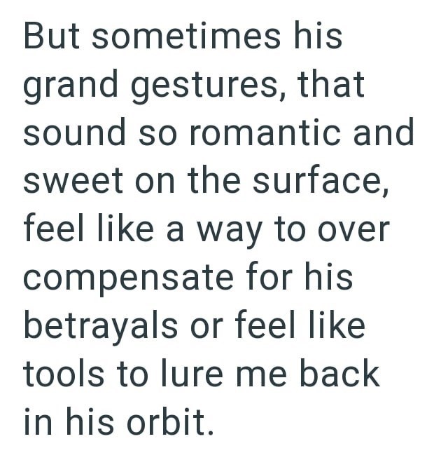 But sometimes his grand gestures, that sound so romantic and sweet on the surface, feel like a way to over compensate for his betrayals or feel like tools to lure me back in his orbit.