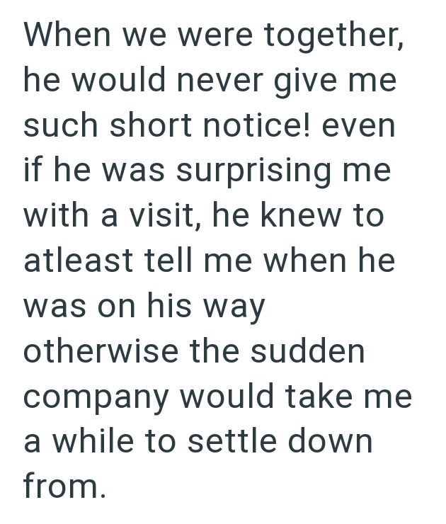 When we were together, he would never give me such short notice! even if he was surprising me with a visit, he knew to atleast tell me when he was on his way otherwise the sudden company would take me a while to settle down from.