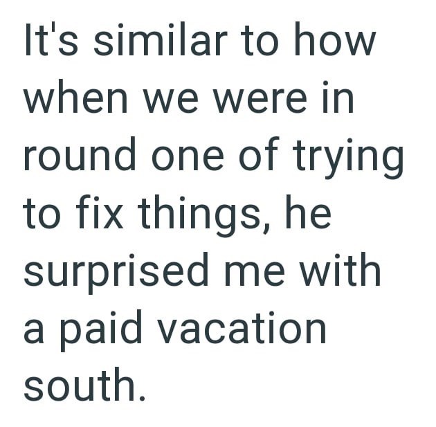 It's similar to how when we were in round one of trying to fix things, he surprised me with a paid vacation south.