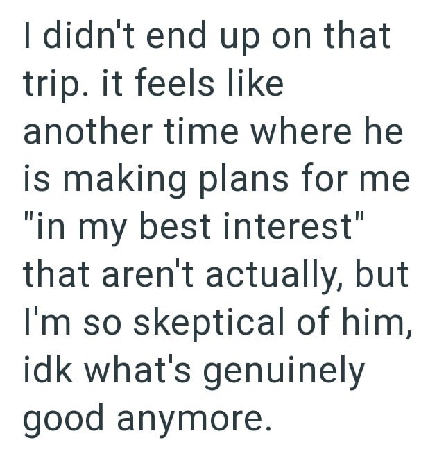 I didn't end up on that trip. it feels like another time where he is making plans for me "in my best interest" that aren't actually, but I'm so skeptical of him, idk what's genuinely good anymore.