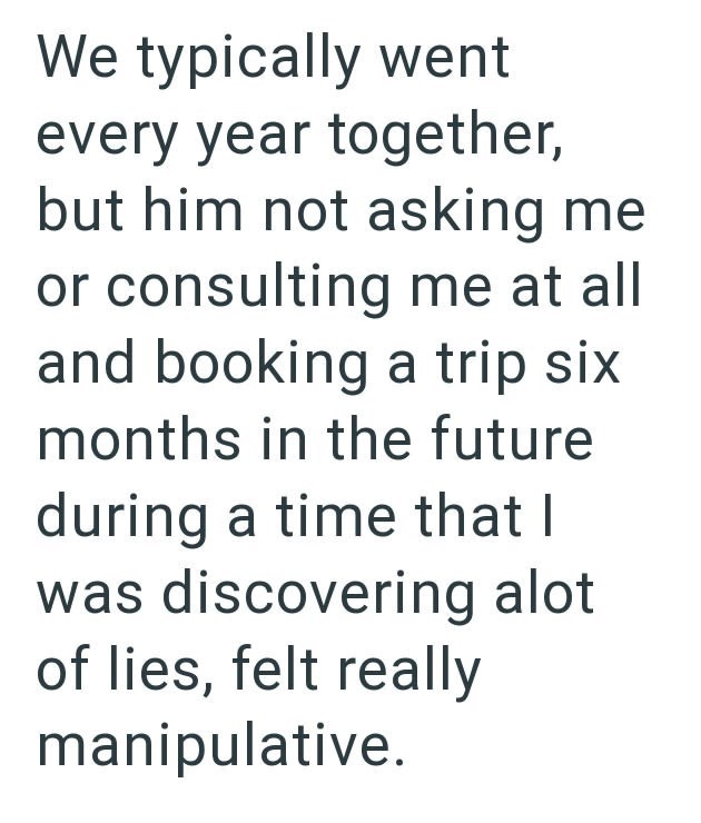 We typically went every year together, but him not asking me or consulting me at all and booking a trip six months in the future during a time that I was discovering alot of lies, felt really manipulative.