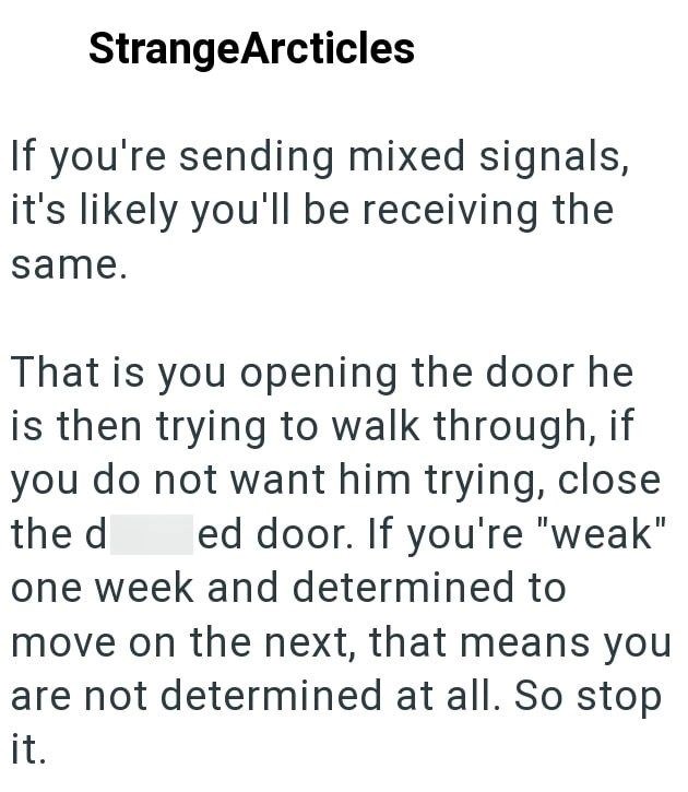 StrangeArcticles If you're sending mixed signals, it's likely you'll be receiving the same. That is you opening the door he is then trying to walk through, if you do not want him trying, close ed door. If you're "weak" the d one week and determined to move on the next, that means you are not determined at all. So stop it.