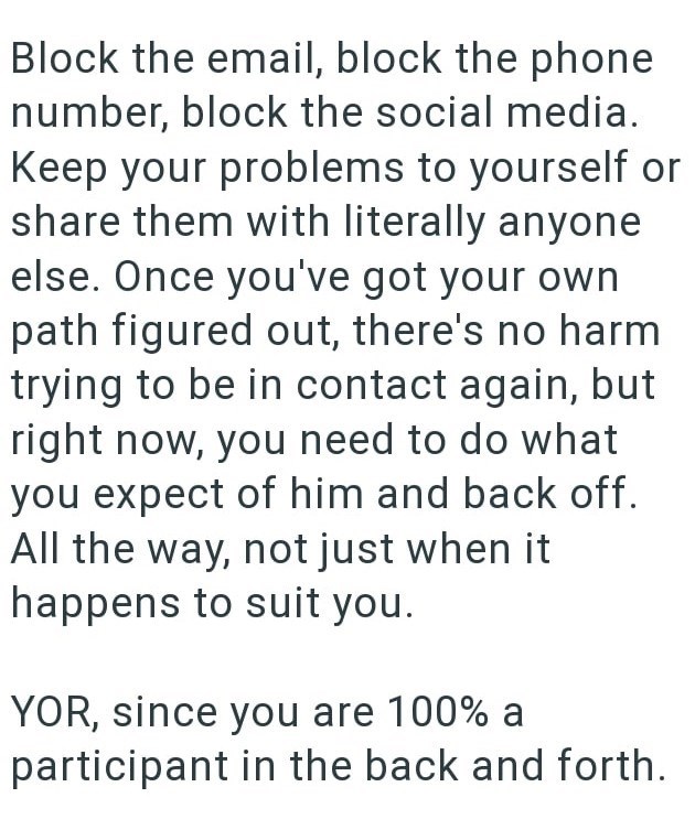 Block the email, block the phone number, block the social media. Keep your problems to yourself or share them with literally anyone else. Once you've got your own path figured out, there's no harm trying to be in contact again, but right now, you need to do what you expect of him and back off. All the way, not just when it happens to suit you. YOR, since you are 100% a participant in the back and forth.