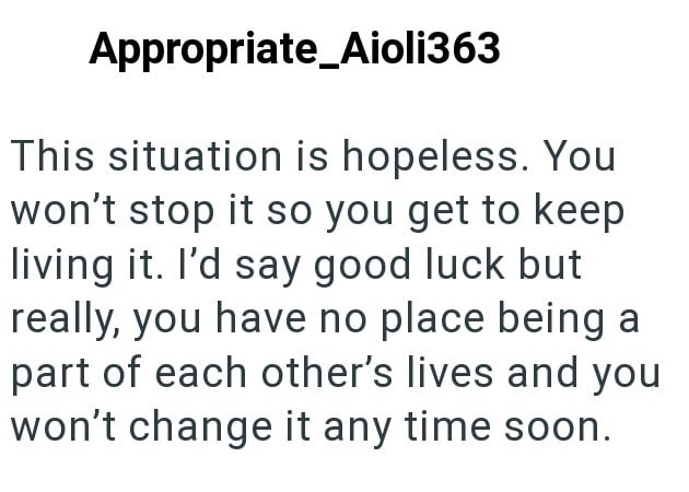 Appropriate Aioli363 This situation is hopeless. You won't stop it so you get to keep living it. I'd say good luck but really, you have no place being a part of each other's lives and you won't change it any time soon.