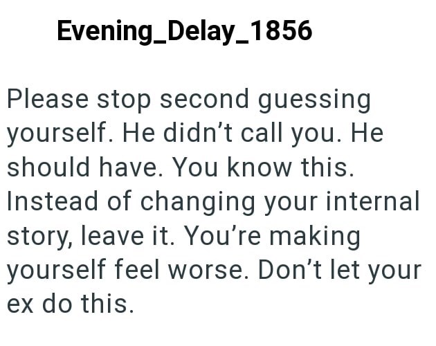 Evening Delay_1856 Please stop second guessing yourself. He didn't call you. He should have. You know this. Instead of changing your internal story, leave it. You're making yourself feel worse. Don't let your ex do this.
