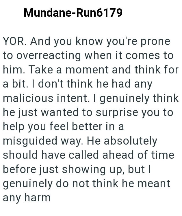 Mundane-Run6179 YOR. And you know you're prone to overreacting when it comes to him. Take a moment and think for a bit. I don't think he had any malicious intent. I genuinely think he just wanted to surprise you to help you feel better in a misguided way. He absolutely should have called ahead of time before just showing up, but I genuinely do not think he meant any harm